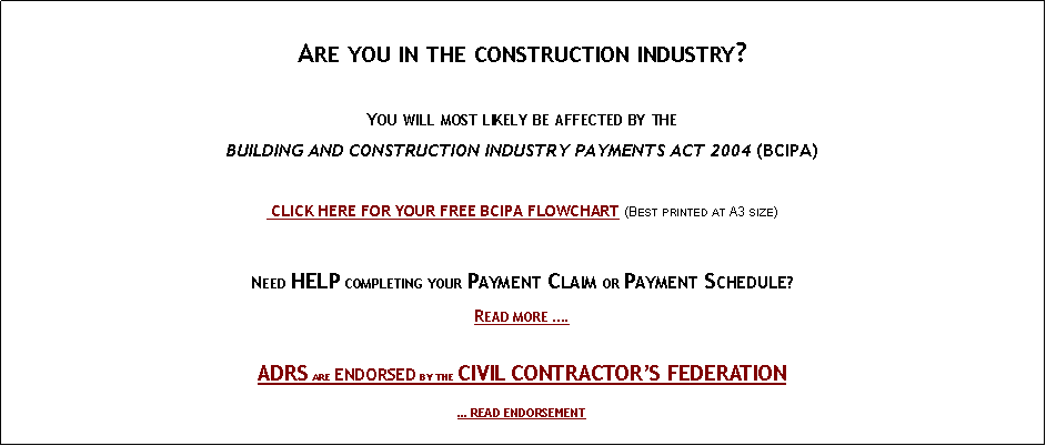 Text Box:
Are you in the construction industry?
You will most likely be affected by the
BUILDING AND CONSTRUCTION INDUSTRY PAYMENTS ACT 2004 (BCIPA)
CLICK HERE FOR YOUR FREE BCIPA FLOWCHART (Best printed at A3 size)
Need HELP completing your Payment Claim or Payment Schedule?
Read more ….
ADRS are endorsed by the CIVIL CONTRACTOR’S FEDERATION
… READ ENDORSEMENT