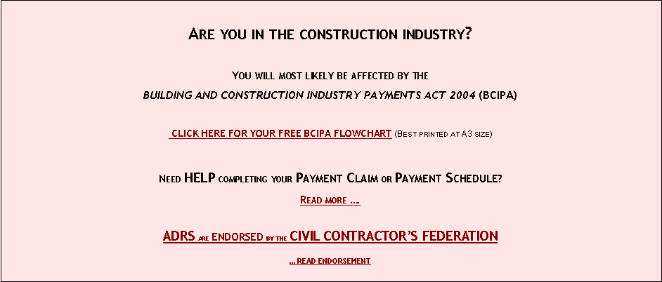 Text Box: &nbsp;Are you in the construction industry?&nbsp;You will most likely be affected by theBUILDING AND CONSTRUCTION INDUSTRY PAYMENTS ACT 2004 (BCIPA)&nbsp;&nbsp;CLICK HERE FOR YOUR FREE BCIPA FLOWCHART (Best printed at A3 size)&nbsp;Need HELP completing your Payment Claim or Payment Schedule?Read more �.ADRS are endorsed by the CIVIL CONTRACTOR�S FEDERATION� READ ENDORSEMENT