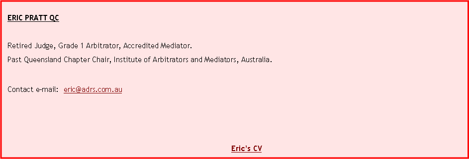 Text Box: ERIC PRATT QCRetired Judge, Grade 1 Arbitrator, Accredited Mediator.Past Queensland Chapter Chair, Institute of Arbitrators and Mediators, Australia.Contact e-mail:  eric@adrs.com.au 	Eric�s CV