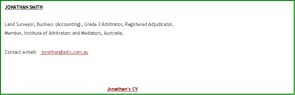 Text Box: JONATHAN SMITH Land Surveyor, Business (Accounting), Grade 3 Arbitrator, Registered Adjudicator.Member, Institute of Arbitrators and Mediators, Australia.Contact e-mail:   jonathan@adrs.com.au 							Jonathan�s CV
