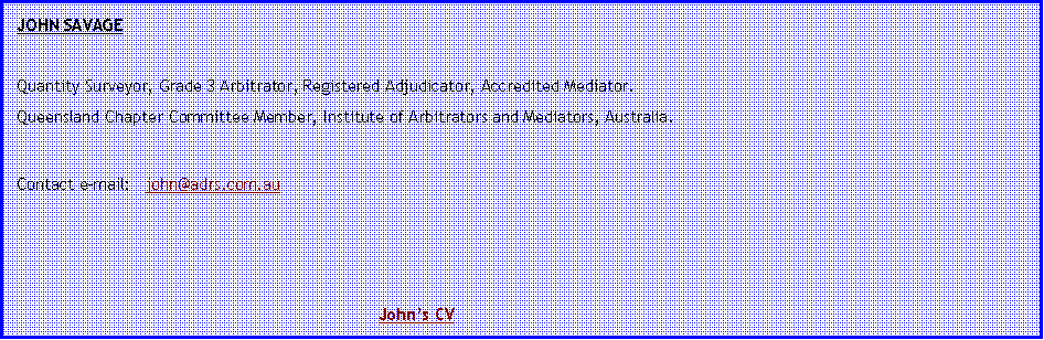 Text Box: JOHN SAVAGE Quantity Surveyor, Grade 3 Arbitrator, Registered Adjudicator, Accredited Mediator.Queensland Chapter Committee Member, Institute of Arbitrators and Mediators, Australia.Contact e-mail:   john@adrs.com.au 							John�s CV