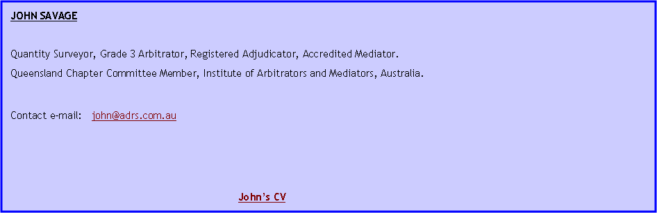 Text Box: JOHN SAVAGE Quantity Surveyor, Grade 3 Arbitrator, Registered Adjudicator, Accredited Mediator.Queensland Chapter Committee Member, Institute of Arbitrators and Mediators, Australia.Contact e-mail:   john@adrs.com.au 							John�s CV