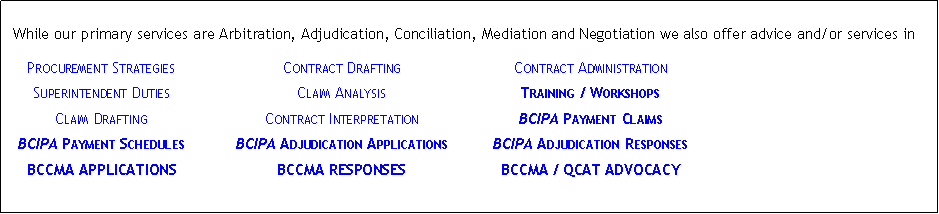 Text Box: &nbsp;While our primary services are Arbitration, Adjudication, Conciliation, Mediation and Negotiation we also offer advice and/or services in	Procurement Strategies	Contract Drafting	Contract Administration	Superintendent Duties	Claim Analysis	Training / Workshops	Claim Drafting	Contract Interpretation	BCIPA Payment Claims	BCIPA Payment Schedules	BCIPA Adjudication Applications	BCIPA Adjudication Responses	BCCMA APPLICATIONS	BCCMA RESPONSES	BCCMA / QCAT ADVOCACY