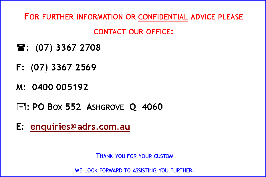 Text Box: For further information or confidential advice please contact our office:(:&nbsp; (07) 3367 2708&nbsp;&nbsp;&nbsp;&nbsp; F:&nbsp; (07) 3367 2569&nbsp;&nbsp;&nbsp;&nbsp; M:&nbsp; 0400 005192+: PO Box 552  Ashgrove  Q  4060E:&nbsp; enquiries@adrs.com.auThank you for your customwe look forward to assisting you further.