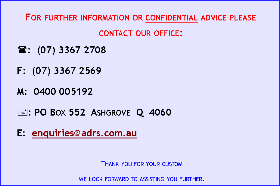 Text Box: For further information or confidential advice please contact our office:(:&nbsp; (07) 3367 2708&nbsp;&nbsp;&nbsp;&nbsp; F:&nbsp; (07) 3367 2569&nbsp;&nbsp;&nbsp;&nbsp; M:&nbsp; 0400 005192+: PO Box 552  Ashgrove  Q  4060E:&nbsp; enquiries@adrs.com.auThank you for your customwe look forward to assisting you further.
