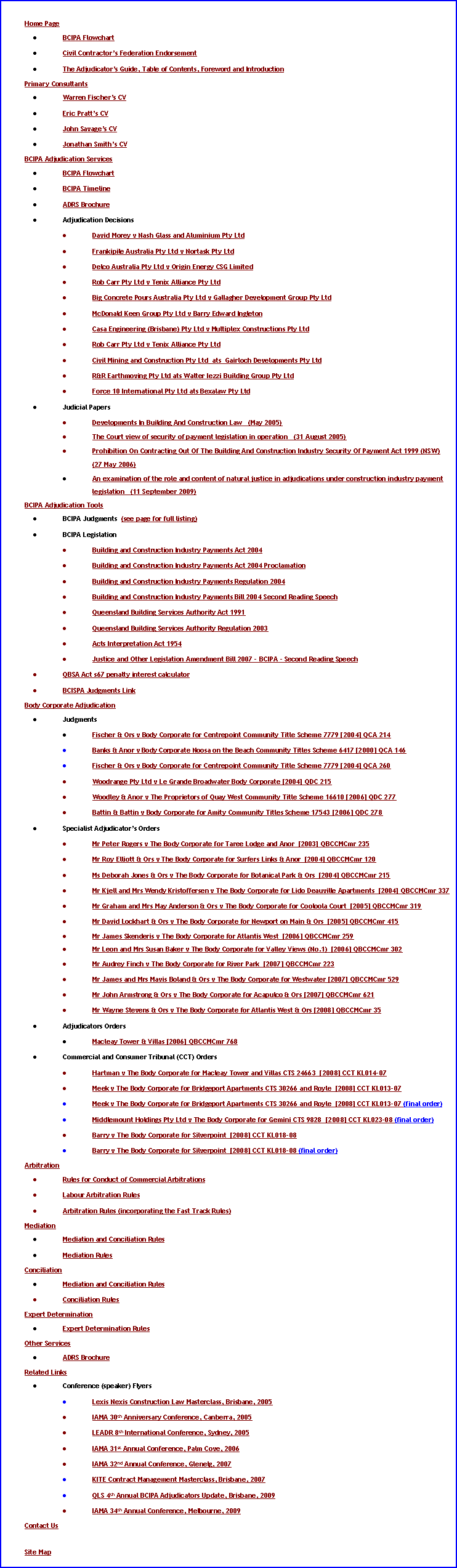 Text Box: Home PageBCIPA FlowchartCivil Contractor�s Federation EndorsementThe Adjudicator�s Guide, Table of Contents, Foreword and IntroductionPrimary ConsultantsWarren Fischer�s CVEric Pratt�s CVJohn Savage�s CVJonathan Smith�s CVBCIPA Adjudication ServicesBCIPA FlowchartBCIPA TimelineADRS BrochureAdjudication DecisionsDavid Morey v Nash Glass and Aluminium Pty LtdFrankipile Australia Pty Ltd v Nortask Pty LtdDelco Australia Pty Ltd v Origin Energy CSG LimitedRob Carr Pty Ltd v Tenix Alliance Pty LtdBig Concrete Pours Australia Pty Ltd v Gallagher Development Group Pty LtdMcDonald Keen Group Pty Ltd v Barry Edward IngletonCasa Engineering (Brisbane) Pty Ltd v Multiplex Constructions Pty LtdRob Carr Pty Ltd v Tenix Alliance Pty LtdCivil Mining and Construction Pty Ltd  ats  Gairloch Developments Pty LtdR&R Earthmoving Pty Ltd ats Walter Iezzi Building Group Pty LtdForce 10 International Pty Ltd ats Bexalaw Pty LtdJudicial PapersDevelopments In Building And Construction Law   (May 2005)The Court view of security of payment legislation in operation   (31 August 2005)Prohibition On Contracting Out Of The Building And Construction Industry Security Of Payment Act 1999 (NSW)   (27 May 2006)An examination of the role and content of natural justice in adjudications under construction industry payment legislation   (11 September 2009)BCIPA Adjudication ToolsBCIPA Judgments  (see page for full listing)BCIPA LegislationBuilding and Construction Industry Payments Act 2004Building and Construction Industry Payments Act 2004 ProclamationBuilding and Construction Industry Payments Regulation 2004Building and Construction Industry Payments Bill 2004 Second Reading SpeechQueensland Building Services Authority Act 1991Queensland Building Services Authority Regulation 2003Acts Interpretation Act 1954Justice and Other Legislation Amendment Bill 2007 - BCIPA - Second Reading SpeechQBSA Act s67 penalty interest calculatorBCISPA Judgments LinkBody Corporate AdjudicationJudgmentsFischer & Ors v Body Corporate for Centrepoint Community Title Scheme 7779 [2004] QCA 214Banks & Anor v Body Corporate Noosa on the Beach Community Titles Scheme 6417 [2000] QCA 146Fischer & Ors v Body Corporate for Centrepoint Community Title Scheme 7779 [2004] QCA 260Woodrange Pty Ltd v Le Grande Broadwater Body Corporate [2004] QDC 215Woodley & Anor v The Proprietors of Quay West Community Title Scheme 16610 [2006] QDC 277Battin & Battin v Body Corporate for Amity Community Titles Scheme 17543 [2006] QDC 278Specialist Adjudicator�s OrdersMr Peter Rogers v The Body Corporate for Taree Lodge and Anor  [2003] QBCCMCmr 235Mr Roy Elliott & Ors v The Body Corporate for Surfers Links & Anor  [2004] QBCCMCmr 120Ms Deborah Jones & Ors v The Body Corporate for Botanical Park & Ors  [2004] QBCCMCmr 215Mr Kjell and Mrs Wendy Kristoffersen v The Body Corporate for Lido Deauville Apartments  [2004] QBCCMCmr 337Mr Graham and Mrs May Anderson & Ors v The Body Corporate for Cooloola Court  [2005] QBCCMCmr 319Mr David Lockhart & Ors v The Body Corporate for Newport on Main & Ors  [2005] QBCCMCmr 415Mr James Skenderis v The Body Corporate for Atlantis West  [2006] QBCCMCmr 259Mr Leon and Mrs Susan Baker v The Body Corporate for Valley Views (No.1)  [2006] QBCCMCmr 302Mr Audrey Finch v The Body Corporate for River Park  [2007] QBCCMCmr 223 Mr James and Mrs Mavis Boland & Ors v The Body Corporate for Westwater [2007] QBCCMCmr 529 Mr John Armstrong & Ors v The Body Corporate for Acapulco & Ors [2007] QBCCMCmr 621 Mr Wayne Stevens & Ors v The Body Corporate for Atlantis West & Ors [2008] QBCCMCmr 35 Adjudicators OrdersMacleay Tower & Villas [2006] QBCCMCmr 768 Commercial and Consumer Tribunal (CCT) OrdersHartman v The Body Corporate for Macleay Tower and Villas CTS 24663  [2008] CCT KL014-07 Meek v The Body Corporate for Bridgeport Apartments CTS 30266 and Royle  [2008] CCT KL013-07 Meek v The Body Corporate for Bridgeport Apartments CTS 30266 and Royle  [2008] CCT KL013-07 (final order)Middlemount Holdings Pty Ltd v The Body Corporate for Gemini CTS 9828  [2008] CCT KL023-08 (final order)Barry v The Body Corporate for Silverpoint  [2008] CCT KL018-08 Barry v The Body Corporate for Silverpoint  [2008] CCT KL018-08 (final order)ArbitrationRules for Conduct of Commercial ArbitrationsLabour Arbitration RulesArbitration Rules (incorporating the Fast Track Rules)MediationMediation and Conciliation RulesMediation Rules ConciliationMediation and Conciliation RulesConciliation Rules Expert DeterminationExpert Determination RulesOther ServicesADRS BrochureRelated LinksConference (speaker) FlyersLexis Nexis Construction Law Masterclass, Brisbane, 2005IAMA 30th Anniversary Conference, Canberra, 2005LEADR 8th International Conference, Sydney, 2005 IAMA 31st Annual Conference, Palm Cove, 2006IAMA 32nd Annual Conference, Glenelg, 2007 KITE Contract Management Masterclass, Brisbane, 2007 QLS 4th Annual BCIPA Adjudicators Update, Brisbane, 2009 IAMA 34th Annual Conference, Melbourne, 2009 Contact UsSite Map