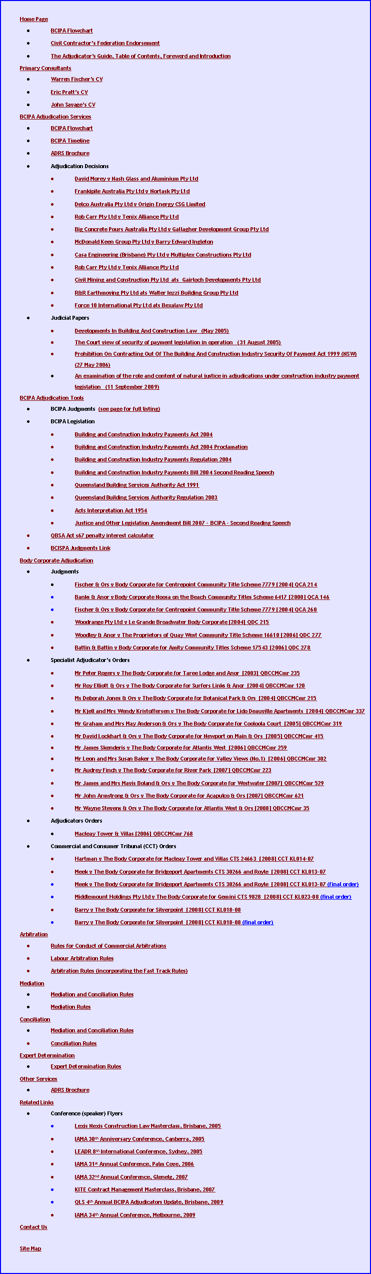 Text Box: Home PageBCIPA FlowchartCivil Contractor�s Federation EndorsementThe Adjudicator�s Guide, Table of Contents, Foreword and IntroductionPrimary ConsultantsWarren Fischer�s CVEric Pratt�s CVJohn Savage�s CVJonathan Smith�s CVBCIPA Adjudication ServicesBCIPA FlowchartBCIPA TimelineADRS BrochureAdjudication DecisionsDavid Morey v Nash Glass and Aluminium Pty LtdFrankipile Australia Pty Ltd v Nortask Pty LtdDelco Australia Pty Ltd v Origin Energy CSG LimitedRob Carr Pty Ltd v Tenix Alliance Pty LtdBig Concrete Pours Australia Pty Ltd v Gallagher Development Group Pty LtdMcDonald Keen Group Pty Ltd v Barry Edward IngletonCasa Engineering (Brisbane) Pty Ltd v Multiplex Constructions Pty LtdRob Carr Pty Ltd v Tenix Alliance Pty LtdCivil Mining and Construction Pty Ltd  ats  Gairloch Developments Pty LtdR&R Earthmoving Pty Ltd ats Walter Iezzi Building Group Pty LtdForce 10 International Pty Ltd ats Bexalaw Pty LtdJudicial PapersDevelopments In Building And Construction Law   (May 2005)The Court view of security of payment legislation in operation   (31 August 2005)Prohibition On Contracting Out Of The Building And Construction Industry Security Of Payment Act 1999 (NSW)   (27 May 2006)An examination of the role and content of natural justice in adjudications under construction industry payment legislation   (11 September 2009)BCIPA Adjudication ToolsBCIPA Judgments  (see page for full listing)BCIPA LegislationBuilding and Construction Industry Payments Act 2004Building and Construction Industry Payments Act 2004 ProclamationBuilding and Construction Industry Payments Regulation 2004Building and Construction Industry Payments Bill 2004 Second Reading SpeechQueensland Building Services Authority Act 1991Queensland Building Services Authority Regulation 2003Acts Interpretation Act 1954Justice and Other Legislation Amendment Bill 2007 - BCIPA - Second Reading SpeechQBSA Act s67 penalty interest calculatorBCISPA Judgments LinkBody Corporate AdjudicationJudgmentsFischer & Ors v Body Corporate for Centrepoint Community Title Scheme 7779 [2004] QCA 214Banks & Anor v Body Corporate Noosa on the Beach Community Titles Scheme 6417 [2000] QCA 146Fischer & Ors v Body Corporate for Centrepoint Community Title Scheme 7779 [2004] QCA 260Woodrange Pty Ltd v Le Grande Broadwater Body Corporate [2004] QDC 215Woodley & Anor v The Proprietors of Quay West Community Title Scheme 16610 [2006] QDC 277Battin & Battin v Body Corporate for Amity Community Titles Scheme 17543 [2006] QDC 278Specialist Adjudicator�s OrdersMr Peter Rogers v The Body Corporate for Taree Lodge and Anor  [2003] QBCCMCmr 235Mr Roy Elliott & Ors v The Body Corporate for Surfers Links & Anor  [2004] QBCCMCmr 120Ms Deborah Jones & Ors v The Body Corporate for Botanical Park & Ors  [2004] QBCCMCmr 215Mr Kjell and Mrs Wendy Kristoffersen v The Body Corporate for Lido Deauville Apartments  [2004] QBCCMCmr 337Mr Graham and Mrs May Anderson & Ors v The Body Corporate for Cooloola Court  [2005] QBCCMCmr 319Mr David Lockhart & Ors v The Body Corporate for Newport on Main & Ors  [2005] QBCCMCmr 415Mr James Skenderis v The Body Corporate for Atlantis West  [2006] QBCCMCmr 259Mr Leon and Mrs Susan Baker v The Body Corporate for Valley Views (No.1)  [2006] QBCCMCmr 302Mr Audrey Finch v The Body Corporate for River Park  [2007] QBCCMCmr 223 Mr James and Mrs Mavis Boland & Ors v The Body Corporate for Westwater [2007] QBCCMCmr 529 Mr John Armstrong & Ors v The Body Corporate for Acapulco & Ors [2007] QBCCMCmr 621 Mr Wayne Stevens & Ors v The Body Corporate for Atlantis West & Ors [2008] QBCCMCmr 35 Adjudicators OrdersMacleay Tower & Villas [2006] QBCCMCmr 768 Commercial and Consumer Tribunal (CCT) OrdersHartman v The Body Corporate for Macleay Tower and Villas CTS 24663  [2008] CCT KL014-07 Meek v The Body Corporate for Bridgeport Apartments CTS 30266 and Royle  [2008] CCT KL013-07 Meek v The Body Corporate for Bridgeport Apartments CTS 30266 and Royle  [2008] CCT KL013-07 (final order)Middlemount Holdings Pty Ltd v The Body Corporate for Gemini CTS 9828  [2008] CCT KL023-08 (final order)Barry v The Body Corporate for Silverpoint  [2008] CCT KL018-08 Barry v The Body Corporate for Silverpoint  [2008] CCT KL018-08 (final order)ArbitrationRules for Conduct of Commercial ArbitrationsLabour Arbitration RulesArbitration Rules (incorporating the Fast Track Rules)MediationMediation and Conciliation RulesMediation Rules ConciliationMediation and Conciliation RulesConciliation Rules Expert DeterminationExpert Determination RulesOther ServicesADRS BrochureRelated LinksConference (speaker) FlyersLexis Nexis Construction Law Masterclass, Brisbane, 2005IAMA 30th Anniversary Conference, Canberra, 2005LEADR 8th International Conference, Sydney, 2005 IAMA 31st Annual Conference, Palm Cove, 2006IAMA 32nd Annual Conference, Glenelg, 2007 KITE Contract Management Masterclass, Brisbane, 2007 QLS 4th Annual BCIPA Adjudicators Update, Brisbane, 2009 IAMA 34th Annual Conference, Melbourne, 2009 Contact UsSite Map