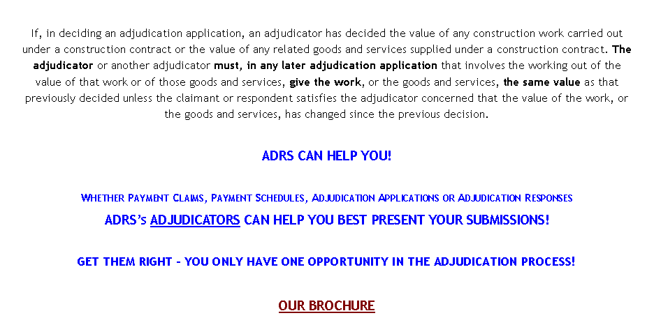 Text Box: If, in deciding an adjudication application, an adjudicator has decided the value of any construction work carried out under a construction contract or the value of any related goods and services supplied under a construction contract. The adjudicator or another adjudicator must, in any later adjudication application that involves the working out of the value of that work or of those goods and services, give the work, or the goods and services, the same value as that previously decided unless the claimant or respondent satisfies the adjudicator concerned that the value of the work, or the goods and services, has changed since the previous decision.ADRS CAN HELP YOU!Whether Payment Claims, Payment Schedules, Adjudication Applications or Adjudication ResponsesADRS�s ADJUDICATORS CAN HELP YOU BEST PRESENT YOUR SUBMISSIONS!GET THEM RIGHT � YOU ONLY HAVE ONE OPPORTUNITY IN THE ADJUDICATION PROCESS!OUR BROCHURE 