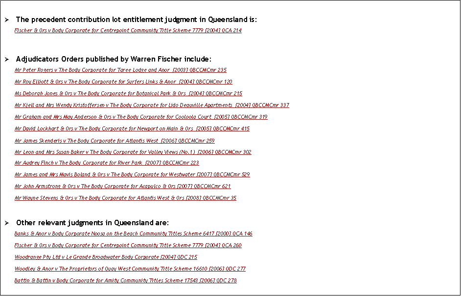 Text Box: �	The precedent contribution lot entitlement judgment in Queensland is: Fischer & Ors v Body Corporate for Centrepoint Community Title Scheme 7779 [2004] QCA 214�	Adjudicators Orders published by Warren Fischer include: Mr Peter Rogers v The Body Corporate for Taree Lodge and Anor  [2003] QBCCMCmr 235Mr Roy Elliott & Ors v The Body Corporate for Surfers Links & Anor  [2004] QBCCMCmr 120Ms Deborah Jones & Ors v The Body Corporate for Botanical Park & Ors  [2004] QBCCMCmr 215Mr Kjell and Mrs Wendy Kristoffersen v The Body Corporate for Lido Deauville Apartments  [2004] QBCCMCmr 337Mr Graham and Mrs May Anderson & Ors v The Body Corporate for Cooloola Court  [2005] QBCCMCmr 319Mr David Lockhart & Ors v The Body Corporate for Newport on Main & Ors  [2005] QBCCMCmr 415Mr James Skenderis v The Body Corporate for Atlantis West  [2006] QBCCMCmr 259Mr Leon and Mrs Susan Baker v The Body Corporate for Valley Views (No.1)  [2006] QBCCMCmr 302Mr Audrey Finch v The Body Corporate for River Park  [2007] QBCCMCmr 223 Mr James and Mrs Mavis Boland & Ors v The Body Corporate for Westwater [2007] QBCCMCmr 529 Mr John Armstrong & Ors v The Body Corporate for Acapulco & Ors [2007] QBCCMCmr 621 Mr Wayne Stevens & Ors v The Body Corporate for Atlantis West & Ors [2008] QBCCMCmr 35 �	Other relevant judgments in Queensland are: Banks & Anor v Body Corporate Noosa on the Beach Community Titles Scheme 6417 [2000] QCA 146Fischer & Ors v Body Corporate for Centrepoint Community Title Scheme 7779 [2004] QCA 260Woodrange Pty Ltd v Le Grande Broadwater Body Corporate [2004] QDC 215Woodley & Anor v The Proprietors of Quay West Community Title Scheme 16610 [2006] QDC 277Battin & Battin v Body Corporate for Amity Community Titles Scheme 17543 [2006] QDC 278