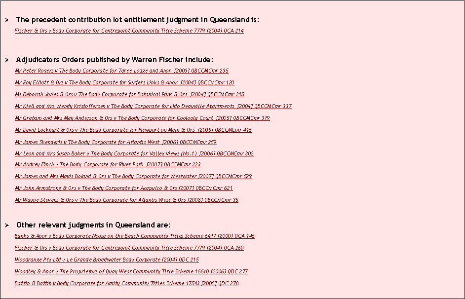 Text Box: �	The precedent contribution lot entitlement judgment in Queensland is: Fischer & Ors v Body Corporate for Centrepoint Community Title Scheme 7779 [2004] QCA 214�	Adjudicators Orders published by Warren Fischer include: Mr Peter Rogers v The Body Corporate for Taree Lodge and Anor  [2003] QBCCMCmr 235Mr Roy Elliott & Ors v The Body Corporate for Surfers Links & Anor  [2004] QBCCMCmr 120Ms Deborah Jones & Ors v The Body Corporate for Botanical Park & Ors  [2004] QBCCMCmr 215Mr Kjell and Mrs Wendy Kristoffersen v The Body Corporate for Lido Deauville Apartments  [2004] QBCCMCmr 337Mr Graham and Mrs May Anderson & Ors v The Body Corporate for Cooloola Court  [2005] QBCCMCmr 319Mr David Lockhart & Ors v The Body Corporate for Newport on Main & Ors  [2005] QBCCMCmr 415Mr James Skenderis v The Body Corporate for Atlantis West  [2006] QBCCMCmr 259Mr Leon and Mrs Susan Baker v The Body Corporate for Valley Views (No.1)  [2006] QBCCMCmr 302Mr Audrey Finch v The Body Corporate for River Park  [2007] QBCCMCmr 223 Mr James and Mrs Mavis Boland & Ors v The Body Corporate for Westwater [2007] QBCCMCmr 529 Mr John Armstrong & Ors v The Body Corporate for Acapulco & Ors [2007] QBCCMCmr 621 Mr Wayne Stevens & Ors v The Body Corporate for Atlantis West & Ors [2008] QBCCMCmr 35 �	Other relevant judgments in Queensland are: Banks & Anor v Body Corporate Noosa on the Beach Community Titles Scheme 6417 [2000] QCA 146Fischer & Ors v Body Corporate for Centrepoint Community Title Scheme 7779 [2004] QCA 260Woodrange Pty Ltd v Le Grande Broadwater Body Corporate [2004] QDC 215Woodley & Anor v The Proprietors of Quay West Community Title Scheme 16610 [2006] QDC 277Battin & Battin v Body Corporate for Amity Community Titles Scheme 17543 [2006] QDC 278