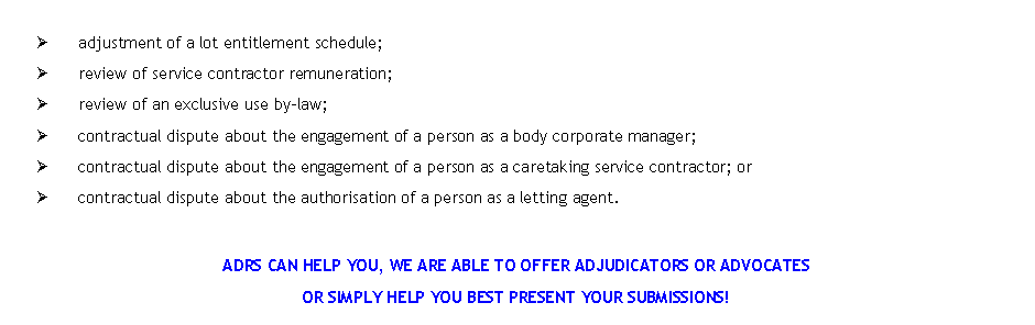 Text Box: �	adjustment of a lot entitlement schedule;�	review of service contractor remuneration;�	review of an exclusive use by-law;�	contractual dispute about the engagement of a person as a body corporate manager;�	contractual dispute about the engagement of a person as a caretaking service contractor; or�	contractual dispute about the authorisation of a person as a letting agent.ADRS CAN HELP YOU, WE ARE ABLE TO OFFER ADJUDICATORS OR ADVOCATES OR SIMPLY HELP YOU BEST PRESENT YOUR SUBMISSIONS! 