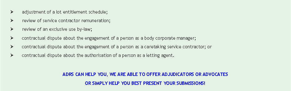 Text Box: �	adjustment of a lot entitlement schedule;�	review of service contractor remuneration;�	review of an exclusive use by-law;�	contractual dispute about the engagement of a person as a body corporate manager;�	contractual dispute about the engagement of a person as a caretaking service contractor; or�	contractual dispute about the authorisation of a person as a letting agent.ADRS CAN HELP YOU, WE ARE ABLE TO OFFER ADJUDICATORS OR ADVOCATES OR SIMPLY HELP YOU BEST PRESENT YOUR SUBMISSIONS! 