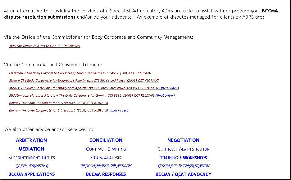 Text Box: &nbsp;As an alternative to providing the services of a Specialist Adjudicator, ADRS are able to assist with or prepare your BCCMA dispute resolution submissions and/or be your advocate.  An example of disputes managed for clients by ADRS are:Via the Office of the Commissioner for Body Corporate and Community Management:Macleay Tower & Villas [2006] QBCCMCmr 768 Via the Commercial and Consumer Tribunal:Hartman v The Body Corporate for Macleay Tower and Villas CTS 24663  [2008] CCT KL014-07 Meek v The Body Corporate for Bridgeport Apartments CTS 30266 and Royle  [2008] CCT KL013-07 Meek v The Body Corporate for Bridgeport Apartments CTS 30266 and Royle  [2008] CCT KL013-07 (final order)Middlemount Holdings Pty Ltd v The Body Corporate for Gemini CTS 9828  [2008] CCT KL023-08 (final order)Barry v The Body Corporate for Silverpoint  [2008] CCT KL018-08 Barry v The Body Corporate for Silverpoint  [2008] CCT KL018-08 (final order)We also offer advice and/or services in:	ARBITRATION	CONCILIATION	NEGOTIATION	MEDIATION	Contract Drafting	Contract Administration	Superintendent Duties	Claim Analysis	Training / Workshops	Claim Drafting	Procurement Strategies	Contract Interpretation		BCCMA APPLICATIONS	BCCMA RESPONSES	BCCMA / QCAT ADVOCACY