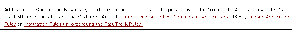 Text Box: Arbitration in Queensland is typically conducted in accordance with the provisions of the Commercial Arbitration Act 1990 and the Institute of Arbitrators and Mediators Australia Rules for Conduct of Commercial Arbitrations (1999), Labour Arbitration Rules or Arbitration Rules (incorporating the Fast Track Rules)