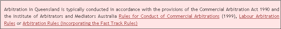 Text Box: Arbitration in Queensland is typically conducted in accordance with the provisions of the Commercial Arbitration Act 1990 and the Institute of Arbitrators and Mediators Australia Rules for Conduct of Commercial Arbitrations (1999), Labour Arbitration Rules or Arbitration Rules (incorporating the Fast Track Rules)