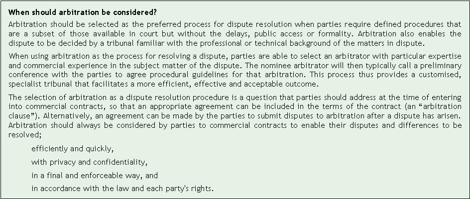 Text Box: When should arbitration be considered?Arbitration should be selected as the preferred process for dispute resolution when parties require defined procedures that are a subset of those available in court but without the delays, public access or formality. Arbitration also enables the dispute to be decided by a tribunal familiar with the professional or technical background of the matters in dispute.When using arbitration as the process for resolving a dispute, parties are able to select an arbitrator with particular expertise and commercial experience in the subject matter of the dispute. The nominee arbitrator will then typically call a preliminary conference with the parties to agree procedural guidelines for that arbitration. This process thus provides a customised, specialist tribunal that facilitates a more efficient, effective and acceptable outcome.The selection of arbitration as a dispute resolution procedure is a question that parties should address at the time of entering into commercial contracts, so that an appropriate agreement can be included in the terms of the contract (an arbitration clause). Alternatively, an agreement can be made by the parties to submit disputes to arbitration after a dispute has arisen. Arbitration should always be considered by parties to commercial contracts to enable their disputes and differences to be resolved;efficiently and quickly,with privacy and confidentiality,in a final and enforceable way, andin accordance with the law and each party's rights.