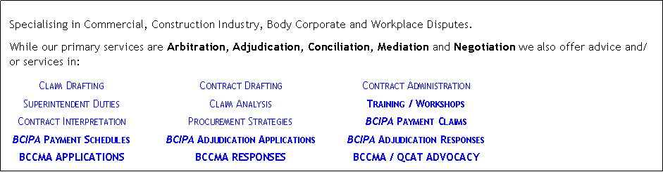 Text Box: &nbsp;Specialising in Commercial, Construction Industry, Body Corporate and Workplace Disputes.While our primary services are Arbitration, Adjudication, Conciliation, Mediation and Negotiation we also offer advice and/or services in:	Claim Drafting	Contract Drafting	Contract Administration	Superintendent Duties	Claim Analysis	Training / Workshops	Contract Interpretation	Procurement Strategies	BCIPA Payment Claims	BCIPA Payment Schedules	BCIPA Adjudication Applications	BCIPA Adjudication Responses	BCCMA APPLICATIONS	BCCMA RESPONSES	BCCMA / QCAT ADVOCACY