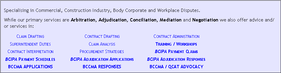 Text Box:  Specialising in Commercial, Construction Industry, Body Corporate and Workplace Disputes.While our primary services are Arbitration, Adjudication, Conciliation, Mediation and Negotiation we also offer advice and/or services in:	Claim Drafting	Contract Drafting	Contract Administration	Superintendent Duties	Claim Analysis	Training / Workshops	Contract Interpretation	Procurement Strategies	BCIPA Payment Claims	BCIPA Payment Schedules	BCIPA Adjudication Applications	BCIPA Adjudication Responses	BCCMA APPLICATIONS	BCCMA RESPONSES	BCCMA / QCAT ADVOCACY
