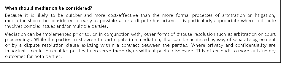 Text Box: When should mediation be considered?Because it is likely to be quicker and more cost-effective than the more formal processes of arbitration or litigation, mediation should be considered as early as possible after a dispute has arisen. It is particularly appropriate where a dispute involves complex issues and/or multiple parties.Mediation can be implemented prior to, or in conjunction with, other forms of dispute resolution such as arbitration or court proceedings. While the parties must agree to participate in a mediation, that can be achieved by way of separate agreement or by a dispute resolution clause existing within a contract between the parties. Where privacy and confidentiality are important, mediation enables parties to preserve these rights without public disclosure. This often leads to more satisfactory outcomes for both parties.