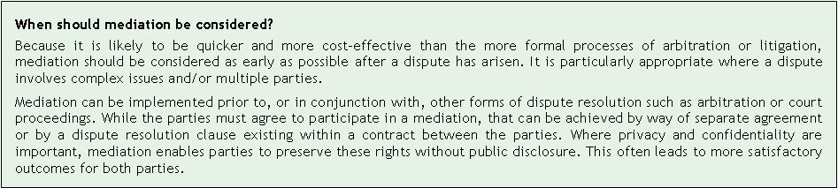 Text Box: When should mediation be considered?Because it is likely to be quicker and more cost-effective than the more formal processes of arbitration or litigation, mediation should be considered as early as possible after a dispute has arisen. It is particularly appropriate where a dispute involves complex issues and/or multiple parties.Mediation can be implemented prior to, or in conjunction with, other forms of dispute resolution such as arbitration or court proceedings. While the parties must agree to participate in a mediation, that can be achieved by way of separate agreement or by a dispute resolution clause existing within a contract between the parties. Where privacy and confidentiality are important, mediation enables parties to preserve these rights without public disclosure. This often leads to more satisfactory outcomes for both parties.