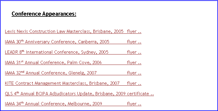 Text Box: Conference Appearances:	Lexis Nexis Construction Law Masterclass, Brisbane, 2005	flyer ..IAMA 30th Anniversary Conference, Canberra, 2005	flyer ..LEADR 8th International Conference, Sydney, 2005	flyer .. IAMA 31st Annual Conference, Palm Cove, 2006	flyer .. IAMA 32nd Annual Conference, Glenelg, 2007	flyer .. KITE Contract Management Masterclass, Brisbane, 2007	flyer .. QLS 4th Annual BCIPA Adjudicators Update, Brisbane, 2009	certificate .. IAMA 34th Annual Conference, Melbourne, 2009	flyer .. 