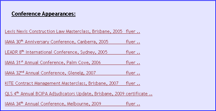 Text Box: Conference Appearances:
Lexis Nexis Construction Law Masterclass, Brisbane, 2005 flyer ..
IAMA 30th Anniversary Conference, Canberra, 2005 flyer ..
LEADR 8th International Conference, Sydney, 2005 flyer ..
IAMA 31st Annual Conference, Palm Cove, 2006 flyer ..
IAMA 32nd Annual Conference, Glenelg, 2007 flyer ..
KITE Contract Management Masterclass, Brisbane, 2007 flyer ..
QLS 4th Annual BCIPA Adjudicators Update, Brisbane, 2009 certificate ..
IAMA 34th Annual Conference, Melbourne, 2009 flyer ..
