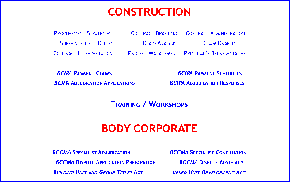 Text Box: CONSTRUCTION	Procurement Strategies	Contract Drafting	Contract AdministrationSuperintendent Duties	Claim Analysis	Claim DraftingContract Interpretation	Project Management	Principal�s RepresentativeBCIPA Payment Claims		BCIPA Payment SchedulesBCIPA Adjudication Applications	BCIPA Adjudication Responses		Training / WorkshopsBODY CORPORATEBCCMA Specialist Adjudication	BCCMA Specialist ConciliationBCCMA Dispute Application Preparation	BCCMA Dispute AdvocacyBuilding Unit and Group Titles Act	Mixed Unit Development Act