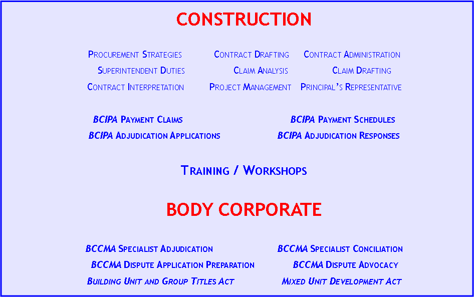Text Box: CONSTRUCTION	Procurement Strategies	Contract Drafting	Contract AdministrationSuperintendent Duties	Claim Analysis	Claim DraftingContract Interpretation	Project Management	Principal�s RepresentativeBCIPA Payment Claims		BCIPA Payment SchedulesBCIPA Adjudication Applications	BCIPA Adjudication Responses		Training / WorkshopsBODY CORPORATEBCCMA Specialist Adjudication	BCCMA Specialist ConciliationBCCMA Dispute Application Preparation	BCCMA Dispute AdvocacyBuilding Unit and Group Titles Act	Mixed Unit Development Act