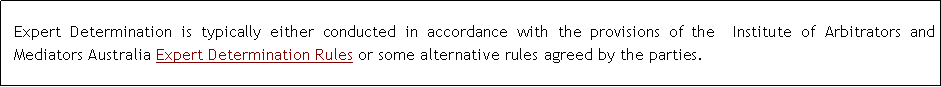 Text Box: Expert Determination is typically either conducted in accordance with the provisions of the  Institute of Arbitrators and Mediators Australia Expert Determination Rules or some alternative rules agreed by the parties.