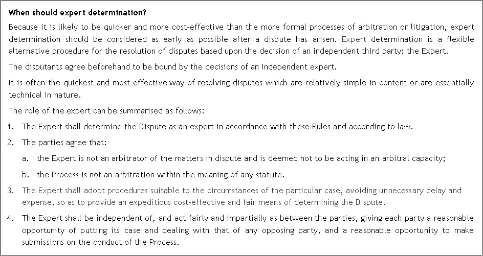 Text Box: When should expert determination?Because it is likely to be quicker and more cost-effective than the more formal processes of arbitration or litigation, expert determination should be considered as early as possible after a dispute has arisen. Expert determination is a flexible alternative procedure for the resolution of disputes based upon the decision of an independent third party: the Expert.The disputants agree beforehand to be bound by the decisions of an independent expert.It is often the quickest and most effective way of resolving disputes which are relatively simple in content or are essentially technical in nature.The role of the expert can be summarised as follows:The Expert shall determine the Dispute as an expert in accordance with these Rules and according to law.The parties agree that: a.	the Expert is not an arbitrator of the matters in dispute and is deemed not to be acting in an arbitral capacity;b.	the Process is not an arbitration within the meaning of any statute.3.	The Expert shall adopt procedures suitable to the circumstances of the particular case, avoiding unnecessary delay and expense, so as to provide an expeditious cost-effective and fair means of determining the Dispute.4.	The Expert shall be independent of, and act fairly and impartially as between the parties, giving each party a reasonable opportunity of putting its case and dealing with that of any opposing party, and a reasonable opportunity to make submissions on the conduct of the Process.