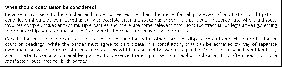 Text Box: When should conciliation be considered?Because it is likely to be quicker and more cost-effective than the more formal processes of arbitration or litigation, conciliation should be considered as early as possible after a dispute has arisen. It is particularly appropriate where a dispute involves complex issues and/or multiple parties and there are some relevant provisions (contractual or legislative) governing the relationship between the parties from which the conciliator may draw their advice.Conciliation can be implemented prior to, or in conjunction with, other forms of dispute resolution such as arbitration or court proceedings. While the parties must agree to participate in a conciliation, that can be achieved by way of separate agreement or by a dispute resolution clause existing within a contract between the parties. Where privacy and confidentiality are important, conciliation enables parties to preserve these rights without public disclosure. This often leads to more satisfactory outcomes for both parties.