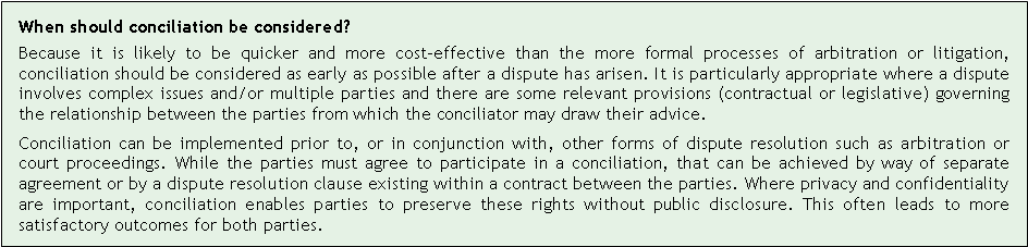 Text Box: When should conciliation be considered?
Because it is likely to be quicker and more cost-effective than the more formal processes of arbitration or litigation, conciliation should be considered as early as possible after a dispute has arisen. It is particularly appropriate where a dispute involves complex issues and/or multiple parties and there are some relevant provisions (contractual or legislative) governing the relationship between the parties from which the conciliator may draw their advice.
Conciliation can be implemented prior to, or in conjunction with, other forms of dispute resolution such as arbitration or court proceedings. While the parties must agree to participate in a conciliation, that can be achieved by way of separate agreement or by a dispute resolution clause existing within a contract between the parties. Where privacy and confidentiality are important, conciliation enables parties to preserve these rights without public disclosure. This often leads to more satisfactory outcomes for both parties.