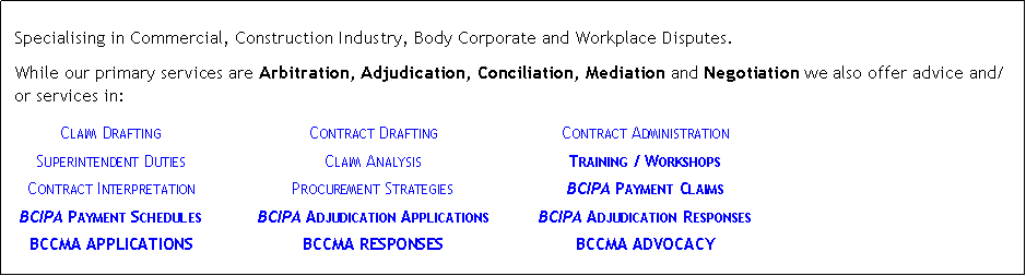 Text Box: &nbsp;Specialising in Commercial, Construction Industry, Body Corporate and Workplace Disputes.While our primary services are Arbitration, Adjudication, Conciliation, Mediation and Negotiation we also offer advice and/or services in:	Claim Drafting	Contract Drafting	Contract Administration	Superintendent Duties	Claim Analysis	Training / Workshops	Contract Interpretation	Procurement Strategies	BCIPA Payment Claims	BCIPA Payment Schedules	BCIPA Adjudication Applications	BCIPA Adjudication Responses	BCCMA APPLICATIONS	BCCMA RESPONSES	BCCMA ADVOCACY