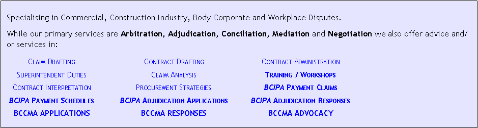 Text Box: &nbsp;Specialising in Commercial, Construction Industry, Body Corporate and Workplace Disputes.While our primary services are Arbitration, Adjudication, Conciliation, Mediation and Negotiation we also offer advice and/or services in:	Claim Drafting	Contract Drafting	Contract Administration	Superintendent Duties	Claim Analysis	Training / Workshops	Contract Interpretation	Procurement Strategies	BCIPA Payment Claims	BCIPA Payment Schedules	BCIPA Adjudication Applications	BCIPA Adjudication Responses	BCCMA APPLICATIONS	BCCMA RESPONSES	BCCMA ADVOCACY